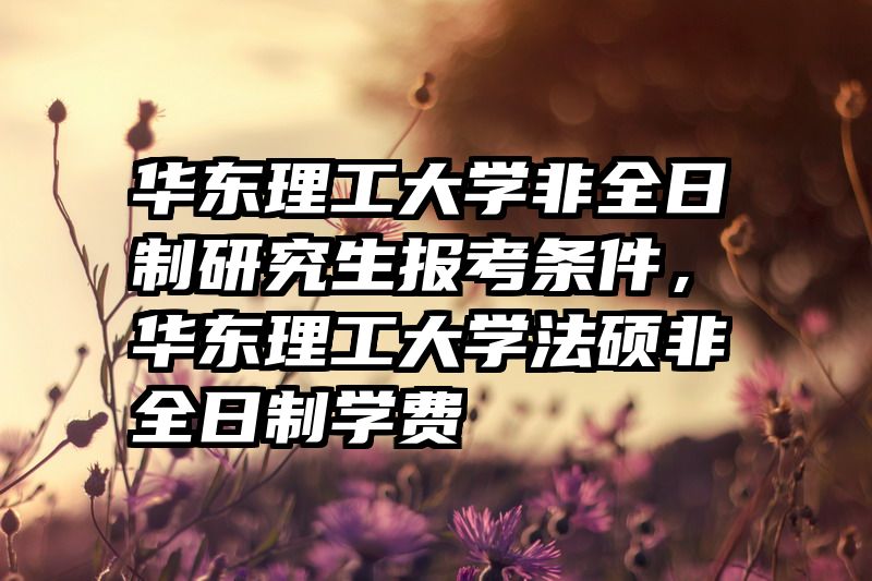 华东理工大学非全日制研究生报考条件,华东理工大学法硕非全日制学费